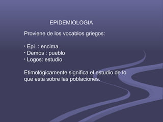 Proviene de los vocablos griegos:
• Epi : encima
• Demos : pueblo
• Logos: estudio
Etimológicamente significa el estudio de lo
que esta sobre las poblaciones.
EPIDEMIOLOGIA
 