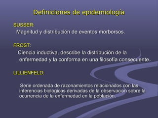 Definiciones de epidemiologíaDefiniciones de epidemiología
SUSSER:SUSSER:
Magnitud y distribución de eventos morborsos.Magnitud y distribución de eventos morborsos.
FROST:FROST:
Ciencia inductiva, describe la distribución de laCiencia inductiva, describe la distribución de la
enfermedad y la conforma en una filosofía consecuenteenfermedad y la conforma en una filosofía consecuente..
LILLIENFELD:LILLIENFELD:
Serie ordenada de razonamientos relacionados con lasSerie ordenada de razonamientos relacionados con las
inferencias biológicas derivadas de la observación sobre lainferencias biológicas derivadas de la observación sobre la
ocurrencia de la enfermedad en la población.ocurrencia de la enfermedad en la población.
 
