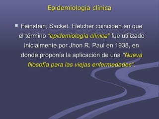 Epidemiología clínicaEpidemiología clínica
 Feinstein, Sacket, Fletcher coinciden en queFeinstein, Sacket, Fletcher coinciden en que
el términoel término “epidemiología clínica”“epidemiología clínica” fue utilizadofue utilizado
inicialmente por Jhon R. Paul en 1938, eninicialmente por Jhon R. Paul en 1938, en
donde proponía la aplicación de unadonde proponía la aplicación de una ““NuevaNueva
filosofía para las viejas enfermedades”.filosofía para las viejas enfermedades”.
 
