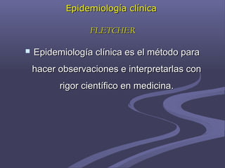 Epidemiología clínicaEpidemiología clínica
FLETCHERFLETCHER
 Epidemiología clínica es el método paraEpidemiología clínica es el método para
hacer observaciones e interpretarlas conhacer observaciones e interpretarlas con
rigor científico en medicina.rigor científico en medicina.
 
