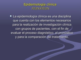 Epidemiología clínicaEpidemiología clínica
FEINSTEINFEINSTEIN
 La epidemiología clínica es una disciplinaLa epidemiología clínica es una disciplina
que cuenta con los elementos necesariosque cuenta con los elementos necesarios
para la realización de investigación clínicapara la realización de investigación clínica
con grupos de pacientes, con el fin decon grupos de pacientes, con el fin de
evaluar el proceso diagnóstico, el pronósticoevaluar el proceso diagnóstico, el pronóstico
y para la comparación del tratamiento.y para la comparación del tratamiento.
 