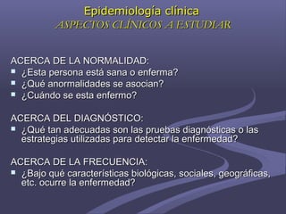 Epidemiología clínicaEpidemiología clínica
ASPECTOS CLÍNICOS A ESTUDIARASPECTOS CLÍNICOS A ESTUDIAR
ACERCA DE LA NORMALIDAD:ACERCA DE LA NORMALIDAD:
 ¿Esta persona está sana o enferma?¿Esta persona está sana o enferma?
 ¿Qué anormalidades se asocian?¿Qué anormalidades se asocian?
 ¿Cuándo se esta enfermo?¿Cuándo se esta enfermo?
ACERCA DEL DIAGNÓSTICO:ACERCA DEL DIAGNÓSTICO:
 ¿Qué tan adecuadas son las pruebas diagnósticas o las¿Qué tan adecuadas son las pruebas diagnósticas o las
estrategias utilizadas para detectar la enfermedad?estrategias utilizadas para detectar la enfermedad?
ACERCA DE LA FRECUENCIA:ACERCA DE LA FRECUENCIA:
 ¿Bajo qué características biológicas, sociales, geográficas,¿Bajo qué características biológicas, sociales, geográficas,
etc. ocurre la enfermedad?etc. ocurre la enfermedad?
 