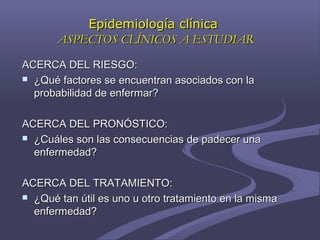 ACERCA DEL RIESGO:ACERCA DEL RIESGO:
 ¿Qué factores se encuentran asociados con la¿Qué factores se encuentran asociados con la
probabilidad de enfermar?probabilidad de enfermar?
ACERCA DEL PRONÓSTICO:ACERCA DEL PRONÓSTICO:
 ¿Cuáles son las consecuencias de padecer una¿Cuáles son las consecuencias de padecer una
enfermedad?enfermedad?
ACERCA DEL TRATAMIENTO:ACERCA DEL TRATAMIENTO:
 ¿Qué tan útil es uno u otro tratamiento en la misma¿Qué tan útil es uno u otro tratamiento en la misma
enfermedad?enfermedad?
Epidemiología clínicaEpidemiología clínica
ASPECTOS CLÍNICOS A ESTUDIARASPECTOS CLÍNICOS A ESTUDIAR
 