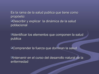 Es la rama de la salud publica que tiene comoEs la rama de la salud publica que tiene como
propósito:propósito:
Describir y explicar la dinámica de la saludDescribir y explicar la dinámica de la salud
poblacionalpoblacional
Identificar los elementos que componen la saludIdentificar los elementos que componen la salud
publicapublica
Comprender la fuerza que dominan la saludComprender la fuerza que dominan la salud
Intervenir en el curso del desarrollo natural de laIntervenir en el curso del desarrollo natural de la
enfermedadenfermedad
 