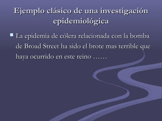 Ejemplo clásico de una investigaciónEjemplo clásico de una investigación
epidemiológicaepidemiológica
 La epidemia de cólera relacionada con la bombaLa epidemia de cólera relacionada con la bomba
de Broad Street ha sido el brote mas terrible quede Broad Street ha sido el brote mas terrible que
haya ocurrido en este reino ……haya ocurrido en este reino ……
 