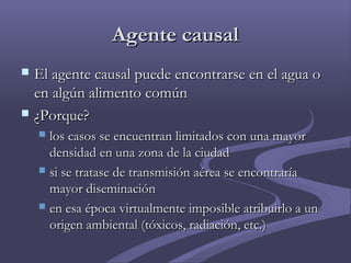 Agente causalAgente causal
 El agente causal puede encontrarse en el agua oEl agente causal puede encontrarse en el agua o
en algún alimento comúnen algún alimento común
 ¿¿Porque?Porque?
 los casos se encuentran limitados con una mayorlos casos se encuentran limitados con una mayor
densidad en una zona de la ciudaddensidad en una zona de la ciudad
 si se tratase de transmisión aérea se encontraríasi se tratase de transmisión aérea se encontraría
mayor diseminaciónmayor diseminación
 en esa época virtualmente imposible atribuirlo a unen esa época virtualmente imposible atribuirlo a un
origen ambiental (tóxicos, radiación, etc.)origen ambiental (tóxicos, radiación, etc.)
 