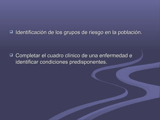  Identificación de los grupos de riesgo en la población.Identificación de los grupos de riesgo en la población.
 Completar el cuadro clínico de una enfermedad eCompletar el cuadro clínico de una enfermedad e
identificar condiciones predisponentes.identificar condiciones predisponentes.
 