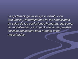 La epidemiologia investiga la distribución,La epidemiologia investiga la distribución,
frecuencia y determinantes de las condicionesfrecuencia y determinantes de las condiciones
de salud de las poblaciones humanas, así como,de salud de las poblaciones humanas, así como,
las modalidades y el impacto de las respuestaslas modalidades y el impacto de las respuestas
sociales necesarias para atender estassociales necesarias para atender estas
necesidades.necesidades.
 