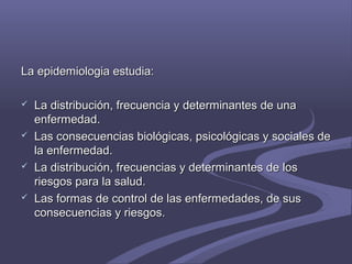 La epidemiologia estudia:La epidemiologia estudia:
 La distribución, frecuencia y determinantes de unaLa distribución, frecuencia y determinantes de una
enfermedad.enfermedad.
 Las consecuencias biológicas, psicológicas y sociales deLas consecuencias biológicas, psicológicas y sociales de
la enfermedad.la enfermedad.
 La distribución, frecuencias y determinantes de losLa distribución, frecuencias y determinantes de los
riesgos para la salud.riesgos para la salud.
 Las formas de control de las enfermedades, de susLas formas de control de las enfermedades, de sus
consecuencias y riesgos.consecuencias y riesgos.
 