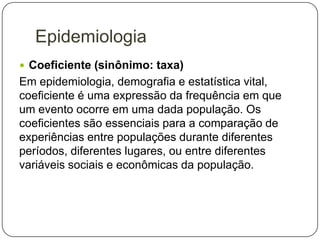 Epidemiologia
 Coeficiente (sinônimo: taxa)

Em epidemiologia, demografia e estatística vital,
coeficiente é uma expressão da frequência em que
um evento ocorre em uma dada população. Os
coeficientes são essenciais para a comparação de
experiências entre populações durante diferentes
períodos, diferentes lugares, ou entre diferentes
variáveis sociais e econômicas da população.

 