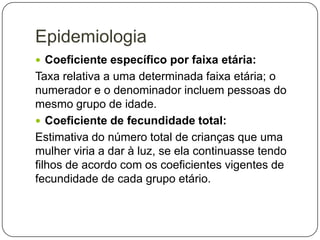 Epidemiologia
 Coeficiente específico por faixa etária:

Taxa relativa a uma determinada faixa etária; o
numerador e o denominador incluem pessoas do
mesmo grupo de idade.
 Coeficiente de fecundidade total:
Estimativa do número total de crianças que uma
mulher viria a dar à luz, se ela continuasse tendo
filhos de acordo com os coeficientes vigentes de
fecundidade de cada grupo etário.

 