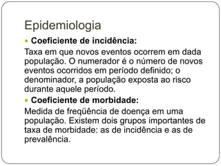 Epidemiologia
 Coeficiente de incidência:

Taxa em que novos eventos ocorrem em dada
população. O numerador é o número de novos
eventos ocorridos em período definido; o
denominador, a população exposta ao risco
durante aquele período.
 Coeficiente de morbidade:
Medida de freqüência de doença em uma
população. Existem dois grupos importantes de
taxa de morbidade: as de incidência e as de
prevalência.

 
