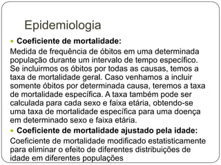 Epidemiologia
 Coeficiente de mortalidade:

Medida de frequência de óbitos em uma determinada
população durante um intervalo de tempo específico.
Se incluirmos os óbitos por todas as causas, temos a
taxa de mortalidade geral. Caso venhamos a incluir
somente óbitos por determinada causa, teremos a taxa
de mortalidade específica. A taxa também pode ser
calculada para cada sexo e faixa etária, obtendo-se
uma taxa de mortalidade específica para uma doença
em determinado sexo e faixa etária.
 Coeficiente de mortalidade ajustado pela idade:
Coeficiente de mortalidade modificado estatisticamente
para eliminar o efeito de diferentes distribuições de
idade em diferentes populações

 
