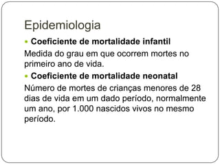 Epidemiologia
 Coeficiente de mortalidade infantil

Medida do grau em que ocorrem mortes no
primeiro ano de vida.
 Coeficiente de mortalidade neonatal
Número de mortes de crianças menores de 28
dias de vida em um dado período, normalmente
um ano, por 1.000 nascidos vivos no mesmo
período.

 