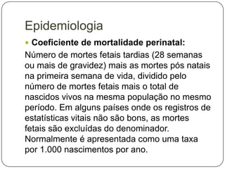 Epidemiologia
 Coeficiente de mortalidade perinatal:

Número de mortes fetais tardias (28 semanas
ou mais de gravidez) mais as mortes pós natais
na primeira semana de vida, dividido pelo
número de mortes fetais mais o total de
nascidos vivos na mesma população no mesmo
período. Em alguns países onde os registros de
estatísticas vitais não são bons, as mortes
fetais são excluídas do denominador.
Normalmente é apresentada como uma taxa
por 1.000 nascimentos por ano.

 