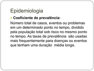 Epidemiologia
 Coeficiente de prevalência:

Número total de casos, eventos ou problemas
em um determinado ponto no tempo, dividido
pela população total sob risco no mesmo ponto
no tempo. As taxas de prevalência são usadas
mais frequentemente para doenças ou eventos
que tenham uma duração média longa.

 