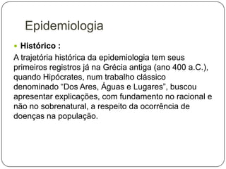 Epidemiologia
 Histórico :

A trajetória histórica da epidemiologia tem seus
primeiros registros já na Grécia antiga (ano 400 a.C.),
quando Hipócrates, num trabalho clássico
denominado “Dos Ares, Águas e Lugares”, buscou
apresentar explicações, com fundamento no racional e
não no sobrenatural, a respeito da ocorrência de
doenças na população.

 
