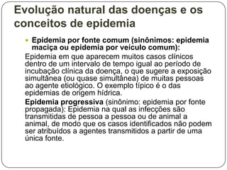 Evolução natural das doenças e os
conceitos de epidemia
 Epidemia por fonte comum (sinônimos: epidemia

maciça ou epidemia por veículo comum):
Epidemia em que aparecem muitos casos clínicos
dentro de um intervalo de tempo igual ao período de
incubação clínica da doença, o que sugere a exposição
simultânea (ou quase simultânea) de muitas pessoas
ao agente etiológico. O exemplo típico é o das
epidemias de origem hídrica.
Epidemia progressiva (sinônimo: epidemia por fonte
propagada): Epidemia na qual as infecções são
transmitidas de pessoa a pessoa ou de animal a
animal, de modo que os casos identificados não podem
ser atribuídos a agentes transmitidos a partir de uma
única fonte.

 