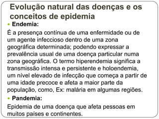 Evolução natural das doenças e os
conceitos de epidemia
 Endemia:

É a presença contínua de uma enfermidade ou de
um agente infeccioso dentro de uma zona
geográfica determinada; podendo expressar a
prevalência usual de uma doença particular numa
zona geográfica. O termo hiperendemia significa a
transmissão intensa e persistente e holoendemia,
um nível elevado de infecção que começa a partir de
uma idade precoce e afeta a maior parte da
população, como, Ex: malária em algumas regiões.
 Pandemia:
Epidemia de uma doença que afeta pessoas em
muitos países e continentes.

 