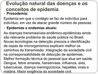 Evolução natural das doenças e os
conceitos de epidemia
 Prosodemia:

Epidemia em que o contágio se faz de indivíduo para
indivíduo, em vez de atacar grande número de pessoas.
 Epidemias e endemias atuais:
As doenças transmissíveis endêmico-epidêmicas ainda
são relevante problema de saúde pública no Brasil.
Novas tecnologias na detecção precoce e identificação
de cepas de microrganismos explicam melhor os
caminhos da transmissão. Integração da sociedade civil
na corresponsabilidade de detecção de epidemias.
Melhor formação técnica do pessoal que atua em saúde.
Dengue, febre amarela, hanseníase, influenza, aids,
tuberculose, doença meningocócica, hepatites virais e
malária. Maior exigência da sociedade civil.

 