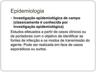 Epidemiologia
 Investigação epidemiológica de campo

(classicamente é conhecida por
investigação epidemiológica)
Estudos efetuados a partir de casos clínicos ou
de portadores com o objetivo de identificar as
fontes de infecção e os modos de transmissão do
agente. Pode ser realizada em face de casos
esporádicos ou surtos.

 