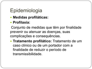 Epidemiologia
 Medidas profiláticas:
 Profilaxia:

Conjunto de medidas que têm por finalidade
prevenir ou atenuar as doenças, suas
complicações e consequências.
 Tratamento profilático: Tratamento de um
caso clínico ou de um portador com a
finalidade de reduzir o período de
transmissibilidade.

 