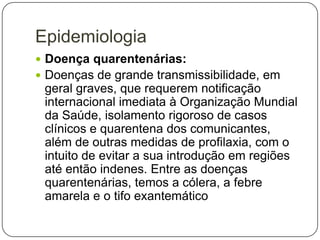 Epidemiologia
 Doença quarentenárias:
 Doenças de grande transmissibilidade, em

geral graves, que requerem notificação
internacional imediata à Organização Mundial
da Saúde, isolamento rigoroso de casos
clínicos e quarentena dos comunicantes,
além de outras medidas de profilaxia, com o
intuito de evitar a sua introdução em regiões
até então indenes. Entre as doenças
quarentenárias, temos a cólera, a febre
amarela e o tifo exantemático

 