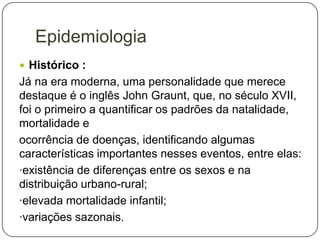 Epidemiologia
 Histórico :

Já na era moderna, uma personalidade que merece
destaque é o inglês John Graunt, que, no século XVII,
foi o primeiro a quantificar os padrões da natalidade,
mortalidade e
ocorrência de doenças, identificando algumas
características importantes nesses eventos, entre elas:
·existência de diferenças entre os sexos e na
distribuição urbano-rural;
·elevada mortalidade infantil;
·variações sazonais.

 