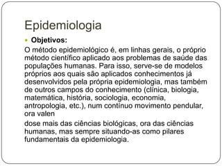 Epidemiologia
 Objetivos:

O método epidemiológico é, em linhas gerais, o próprio
método científico aplicado aos problemas de saúde das
populações humanas. Para isso, serve-se de modelos
próprios aos quais são aplicados conhecimentos já
desenvolvidos pela própria epidemiologia, mas também
de outros campos do conhecimento (clínica, biologia,
matemática, história, sociologia, economia,
antropologia, etc.), num contínuo movimento pendular,
ora valen
dose mais das ciências biológicas, ora das ciências
humanas, mas sempre situando-as como pilares
fundamentais da epidemiologia.

 