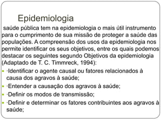 Epidemiologia
saúde pública tem na epidemiologia o mais útil instrumento
para o cumprimento de sua missão de proteger a saúde das
populações. A compreensão dos usos da epidemiologia nos
permite identificar os seus objetivos, entre os quais podemos
destacar os seguintes segundo Objetivos da epidemiologia
(Adaptado de T. C. Timmreck, 1994):
 ·Identificar o agente causal ou fatores relacionados à
causa dos agravos à saúde;
 ·Entender a causação dos agravos à saúde;
 ·Definir os modos de transmissão;
 ·Definir e determinar os fatores contribuintes aos agravos à
saúde;

 
