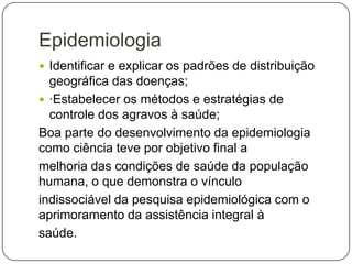 Epidemiologia
 Identificar e explicar os padrões de distribuição

geográfica das doenças;
 ·Estabelecer os métodos e estratégias de
controle dos agravos à saúde;
Boa parte do desenvolvimento da epidemiologia
como ciência teve por objetivo final a
melhoria das condições de saúde da população
humana, o que demonstra o vínculo
indissociável da pesquisa epidemiológica com o
aprimoramento da assistência integral à
saúde.

 