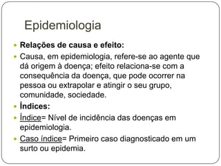 Epidemiologia
 Relações de causa e efeito:
 Causa, em epidemiologia, refere-se ao agente que

dá origem à doença; efeito relaciona-se com a
consequência da doença, que pode ocorrer na
pessoa ou extrapolar e atingir o seu grupo,
comunidade, sociedade.
 Índices:
 Índice= Nível de incidência das doenças em
epidemiologia.
 Caso índice= Primeiro caso diagnosticado em um
surto ou epidemia.

 