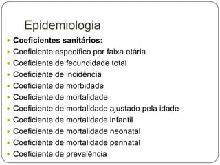 Epidemiologia
 Coeficientes sanitários:
 Coeficiente específico por faixa etária
 Coeficiente de fecundidade total
 Coeficiente de incidência
 Coeficiente de morbidade
 Coeficiente de mortalidade
 Coeficiente de mortalidade ajustado pela idade
 Coeficiente de mortalidade infantil

 Coeficiente de mortalidade neonatal
 Coeficiente de mortalidade perinatal
 Coeficiente de prevalência

 