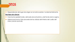 TIPOS
 Dependiendo del lugar de origen en el cérvix existen, fundamentalmente,
Dos tipos de cáncer:
 Carcinoma epidermoide, derivado de ectocérvix y del fondo de la vagina.
 Adenocarcinoma. Este procede de las células del interior del cuello del
útero (canal cervical).
 
