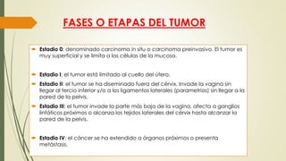 FASES O ETAPAS DEL TUMOR
 Estadio 0: denominado carcinoma in situ o carcinoma preinvasivo. El tumor es
muy superficial y se limita a las células de la mucosa.
 Estadio I: el tumor está limitado al cuello del útero.
 Estadio II: el tumor se ha diseminado fuera del cérvix. Invade la vagina sin
llegar al tercio inferior y/o a los ligamentos laterales (parametrios) sin llegar a la
pared de la pelvis.
 Estadio III: el tumor invade la parte más baja de la vagina, afecta a ganglios
linfáticos próximos o alcanza los tejidos laterales del cérvix hasta alcanzar la
pared de la pelvis.
 Estadio IV: el cáncer se ha extendido a órganos próximos o presenta
metástasis.
 