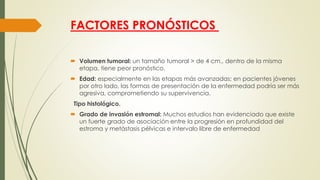 FACTORES PRONÓSTICOS
 Volumen tumoral: un tamaño tumoral > de 4 cm., dentro de la misma
etapa, tiene peor pronóstico.
 Edad: especialmente en las etapas más avanzadas; en pacientes jóvenes
por otro lado, las formas de presentación de la enfermedad podría ser más
agresiva, comprometiendo su supervivencia.
Tipo histológico.
 Grado de invasión estromal: Muchos estudios han evidenciado que existe
un fuerte grado de asociación entre la progresión en profundidad del
estroma y metástasis pélvicas e intervalo libre de enfermedad
 