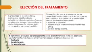 ELECCIÓN DEL TRATAMIENTO
 El ginecólogo te recomendará y
explicará las posibilidades de
tratamiento más adecuadas en tu caso,
para que una vez que hayas recibido la
suficiente información puedas, junto
con tu médico tomar una decisión.
Estos protocolos que se emplean de forma
generalizada en todos los hospitales, recogen las
indicaciones o limitaciones de tratamiento en
función de una serie de factores:
• Edad de la paciente.
• Fase en la que se encuentra la enfermedad
(TNM).
• Deseos de la paciente.
El tratamiento propuesto por el especialista no va a ser el mismo en todas las pacientes.
Los tratamientos más frecuentemente empleados en el cáncer de cérvix son
• la cirugía
• la radioterapia
• la quimioterapia.
 