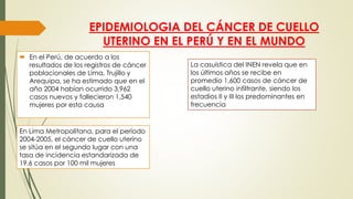 EPIDEMIOLOGIA DEL CÁNCER DE CUELLO
UTERINO EN EL PERÚ Y EN EL MUNDO
 En el Perú, de acuerdo a los
resultados de los registros de cáncer
poblacionales de Lima, Trujillo y
Arequipa, se ha estimado que en el
año 2004 habían ocurrido 3,962
casos nuevos y fallecieron 1,540
mujeres por esta causa
En Lima Metropolitana, para el período
2004-2005, el cáncer de cuello uterino
se sitúa en el segundo lugar con una
tasa de incidencia estandarizada de
19.6 casos por 100 mil mujeres
La casuística del INEN revela que en
los últimos años se recibe en
promedio 1,600 casos de cáncer de
cuello uterino infiltrante, siendo los
estadios II y III los predominantes en
frecuencia
 