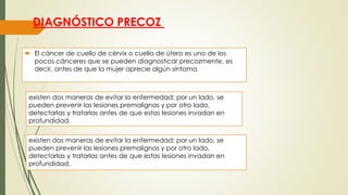 DIAGNÓSTICO PRECOZ
 El cáncer de cuello de cérvix o cuello de útero es uno de los
pocos cánceres que se pueden diagnosticar precozmente, es
decir, antes de que la mujer aprecie algún síntoma
existen dos maneras de evitar la enfermedad: por un lado, se
pueden prevenir las lesiones premalignas y por otro lado,
detectarlas y tratarlas antes de que estas lesiones invadan en
profundidad.
existen dos maneras de evitar la enfermedad: por un lado, se
pueden prevenir las lesiones premalignas y por otro lado,
detectarlas y tratarlas antes de que estas lesiones invadan en
profundidad.
 