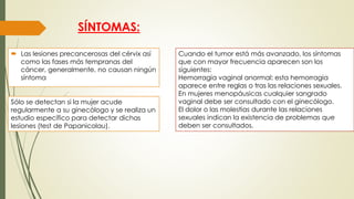 SÍNTOMAS:
 Las lesiones precancerosas del cérvix así
como las fases más tempranas del
cáncer, generalmente, no causan ningún
síntoma
Sólo se detectan si la mujer acude
regularmente a su ginecólogo y se realiza un
estudio específico para detectar dichas
lesiones (test de Papanicolau).
Cuando el tumor está más avanzado, los síntomas
que con mayor frecuencia aparecen son los
siguientes:
Hemorragia vaginal anormal: esta hemorragia
aparece entre reglas o tras las relaciones sexuales.
En mujeres menopáusicas cualquier sangrado
vaginal debe ser consultado con el ginecólogo.
El dolor o las molestias durante las relaciones
sexuales indican la existencia de problemas que
deben ser consultados.
 