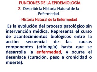 2. Describir la Historia Natural de la
Enfermedad
Es la evolución del proceso patológico sin
intervención médica. Representa el curso
de acontecimientos biológicos entre la
acción secuencial de las causas
componentes (etiología) hasta que se
desarrolla la enfermedad, y ocurre el
desenlace (curación, paso a cronicidad o
muerte).
FUNCIONES DE LA EPIDEMIOLOGÍA
Historia Natural de la Enfermedad
 