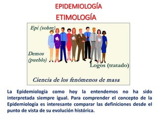 EPIDEMIOLOGÍA
ETIMOLOGÍA
La Epidemiología como hoy la entendemos no ha sido
interpretada siempre igual. Para comprender el concepto de la
Epidemiología es interesante comparar las definiciones desde el
punto de vista de su evolución histórica.
 