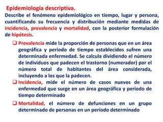 Epidemiología descriptiva.
Describe el fenómeno epidemiológico en tiempo, lugar y persona,
cuantificando su frecuencia y distribución mediante medidas de
incidencia, prevalencia y mortalidad, con la posterior formulación
de hipótesis.
 Prevalencia mide la proporción de personas que en un área
geográfica y periodo de tiempo establecidos sufren una
determinada enfermedad. Se calcula dividiendo el número
de individuos que padecen el trastorno (numerador) por el
número total de habitantes del área considerada,
incluyendo a los que la padecen.
 Incidencia, mide el número de casos nuevos de una
enfermedad que surge en un área geográfica y periodo de
tiempo determinado
 Mortalidad, el número de defunciones en un grupo
determinado de personas en un período determinado
 