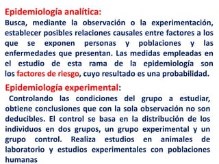 Epidemiología analítica:
Busca, mediante la observación o la experimentación,
establecer posibles relaciones causales entre factores a los
que se exponen personas y poblaciones y las
enfermedades que presentan. Las medidas empleadas en
el estudio de esta rama de la epidemiología son
los factores de riesgo, cuyo resultado es una probabilidad.
Epidemiología experimental:
Controlando las condiciones del grupo a estudiar,
obtiene conclusiones que con la sola observación no son
deducibles. El control se basa en la distribución de los
individuos en dos grupos, un grupo experimental y un
grupo control. Realiza estudios en animales de
laboratorio y estudios experimentales con poblaciones
humanas
 