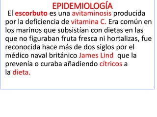 EPIDEMIOLOGÍA
El escorbuto es una avitaminosis producida por la
deficiencia de vitamina C. Era común en los marinos que
subsistían con dietas en las que no figuraban fruta fresca
ni hortalizas, fue reconocida hace más de dos siglos por el
médico naval británico James Lind, que la prevenía o
curaba añadiendo cítricos a la dieta.
El Raquitismo es una enfermedad ósea que afecta a niños cuando
carecen de vitamina D . Es causado por un descenso de la
mineralización de los huesos y cartílagos debido a niveles bajos de
calcio y fósforo en la sangre.
Los casos nutricionales de raquitismo ocurren por falta de
vitamina D en la dieta o por trastornos de mal absorción
caracterizados por una deficiente absorción de grasa.
 