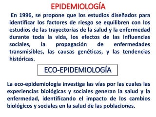 EPIDEMIOLOGÍA
Mejora de la
tecnología
médica y de
salud pública
Disminución
de la
mortalidad
de
enfermedad
es
infecciosas0
Disminución
de la
fecundidad
envejecimi
ento de la
población
Las
enfermedad
es crónicas
no
transmisible
s emergen
Persistencia o
re aparición
de
enfermedades
transmisibles
Prolongada - polarizado
transición epidemiológica
La recesión
económica y
el aumento
de la
desigualdad
 