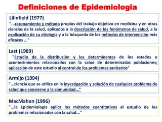 Last (1989)
"Estudio de la distribución y los determinantes de los estados o
acontecimientos relacionados con la salud de determinadas poblaciones;
aplicación de este estudio al control de los problemas sanitarios"
Armijo (1994)
"...ciencia que se utiliza en la investigación y solución de cualquier problema de
salud que concierne a la comunidad...”
MacMahon (1996)
"...la Epidemiología aplica los métodos cuantitativos al estudio de los
problemas relacionados con la salud..."
Definiciones de Epidemiologia
Lilinfield (1977)
"...razonamiento y método propios del trabajo objetivo en medicina y en otras
ciencias de la salud, aplicados a la descripción de los fenómenos de salud, a la
explicación de su etiología y a la búsqueda de los métodos de intervención más
eficaces ..."
 