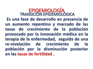 EPIDEMIOLOGÍA
TRANSICIÓN EPIDEMIOLÓGICA
Se produce cuando un país pasa a la condición de nación
desarrollada. La atención sanitaria moderna, y medicamentos, como
antibióticos, reducen drásticamente las tasas de mortalidad infantil y
aumenta la esperanza de vida que, junto con una disminución
posterior de la fecundidad, refleja una transición a las enfermedades
crónicas y degenerativas como las causas más importantes de
muerte
 Puede estar asociada con las adaptaciones sociológicas asociadas
a los movimientos demográficos a las zonas urbanas, y un cambio
de la agricultura y la salida del trabajo de producción basado en
las economías tecnológicas y de servicios sectoriales.
 Las enfermedades crónicas y degenerativas, accidentes y las
lesiones, se convirtieron en causa más importante de muerte. Este
cambio en los perfiles demográficos y la enfermedad está
actualmente en curso en la mayoría de los países en desarrollo.
 