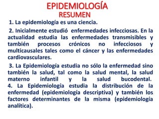 EPIDEMIOLOGÍA
1. La epidemiología es una ciencia.
2. Inicialmente estudió enfermedades infecciosas. En la
actualidad estudia las enfermedades transmisibles y
también procesos crónicos no infecciosos y
multicausales tales como el cáncer y las enfermedades
cardiovasculares.
3. La Epidemiología estudia no sólo la enfermedad sino
también la salud, tal como la salud mental, la salud
materno infantil y la salud bucodental.
4. La Epidemiología estudia la distribución de la
enfermedad (epidemiología descriptiva) y también los
factores determinantes de la misma (epidemiología
analítica).
RESUMEN
 