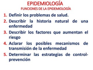 EPIDEMIOLOGÍA
1. Definir los problemas de salud.
2. Describir la historia natural de una
enfermedad
3. Describir los factores que aumentan el
riesgo
4. Aclarar los posibles mecanismos de
transmisión de la enfermedad
5. Determinar las estrategias de control-
prevención
FUNCIONES DE LA EPIDEMIOLOGÍA
 
